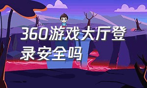 360游戏大厅登录安全吗（360游戏大厅怎么每次都要登录游戏）