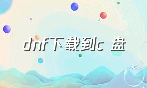 dnf下载到c 盘（dnf如何正确下载到c盘）