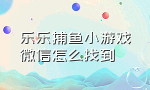 乐乐捕鱼小游戏微信怎么找到（乐乐捕鱼小游戏微信怎么找到客服）