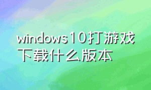 windows10打游戏下载什么版本（win10最适合打游戏的版本下载）