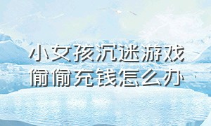 小女孩沉迷游戏偷偷充钱怎么办（发现孩子偷偷充钱玩游戏怎么处理）