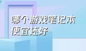 哪个游戏笔记本便宜还好（哪个游戏笔记本便宜还好点）