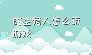 时空猎人怎么玩游戏（时空猎人怎么玩新手教程）