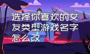 选择你喜欢的女友类型游戏名字怎么改（男生专用撩妹游戏名字两个字）