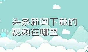 头条新闻下载的视频在哪里（头条新闻下载视频在哪个文件夹里）