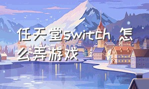 任天堂switch 怎么弄游戏（任天堂switch中文官网）