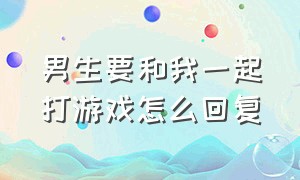 男生要和我一起打游戏怎么回复（男生要和我一起打游戏怎么回复呢）