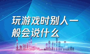 玩游戏时别人一般会说什么（玩游戏时别人一般会说什么呢）