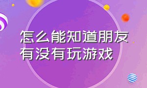 怎么能知道朋友有没有玩游戏（怎么能知道朋友有没有玩游戏的记录）