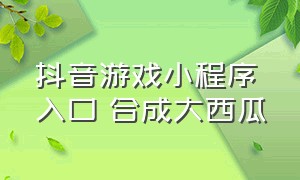 抖音游戏小程序入口 合成大西瓜（抖音游戏小程序入口打开免费）