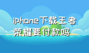 iphone下载王者荣耀要付款吗（苹果手机下载王者荣耀要付费吗）