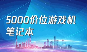 5000价位游戏机笔记本（5000价位游戏本和台式机）