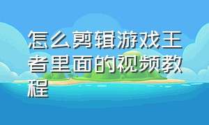 怎么剪辑游戏王者里面的视频教程（王者游戏里面生成的视频怎么剪辑）