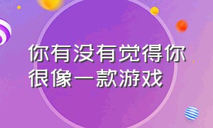 你有没有觉得你很像一款游戏（我觉得你特别像一款游戏怎么回复）