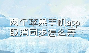 两个苹果手机app取消同步怎么弄（两个苹果手机照片同步怎么取消）