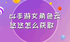 cf手游女角色云悠悠怎么获取（手游cf云悠悠全身设计图）