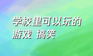 学校里可以玩的游戏 搞笑（在学校下课可以玩什么游戏搞笑）