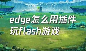 edge怎么用插件玩flash游戏（edge浏览器不用下flash怎么玩4399）