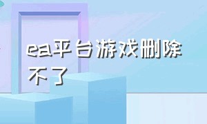 ea平台游戏删除不了（ea游戏平台怎么突然就打不开了）