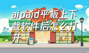 aipaid平板上下载软件后怎么打开（aipaid平板锁死了怎么办）