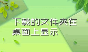 下载的文件夹在桌面上显示（下载的文件夹图标怎么放在桌面上）