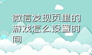 微信发现页里的游戏怎么设置时间（微信游戏如何设置玩的时间）