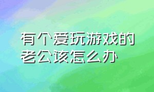 有个爱玩游戏的老公该怎么办（家里有一个沉迷游戏的老公怎么办）