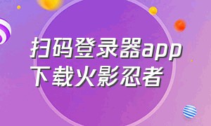 扫码登录器app下载火影忍者（火影忍者扫码登录器安卓下载）