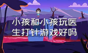 小孩和小孩玩医生打针游戏好吗（成人与儿童之间玩的打针游戏）