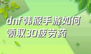 dnf韩服手游如何领取30疲劳药（dnf韩服汉化版手游下载官网）