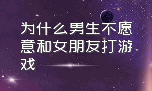 为什么男生不愿意和女朋友打游戏（为什么男朋友不愿意和自己打游戏）