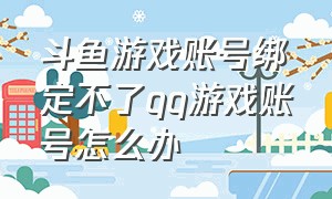 斗鱼游戏账号绑定不了qq游戏账号怎么办（斗鱼绑定游戏账号为什么锁定qq）