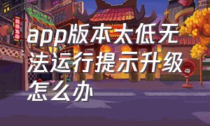 app版本太低无法运行提示升级怎么办（手机app不升级版本不能使用怎么办）