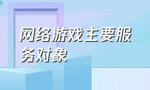 网络游戏主要服务对象（网络游戏属于什么服务类别）