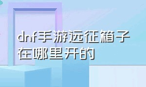 dnf手游远征箱子在哪里开的（dnf手游远征怎么搞）