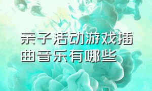 亲子活动游戏插曲音乐有哪些