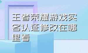 王者荣耀游戏实名认证修改在哪里看（王者荣耀实名认证在哪里重新认证）