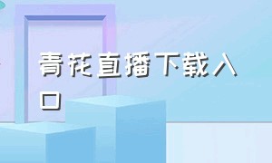 青花直播下载入口（青花直播下载入口手机版）