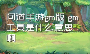 问道手游gm版 gm工具是什么意思啊（问道手游gm版 gm工具是什么意思啊怎么用）