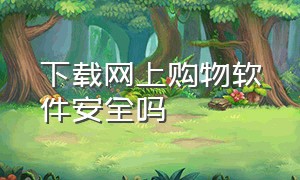 下载网上购物软件安全吗（网上购物用哪个软件比较可靠真实）