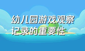 幼儿园游戏观察记录的重要性（幼儿园游戏观察记录内容简短总结）