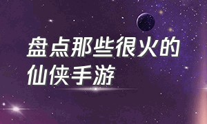 盘点那些很火的仙侠手游（盘点那些很火的仙侠手游推荐）