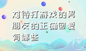 对待打游戏的男朋友的正确回复有哪些（对待打游戏的男朋友的正确回复有哪些方法）