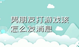 男朋友打游戏该怎么发消息（怎么委婉告诉男朋友自己在打游戏）