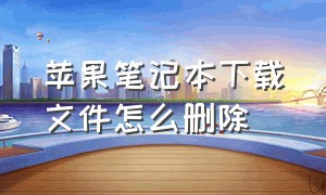 苹果笔记本下载文件怎么删除（苹果笔记本怎么删除下载的东西）