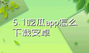 5.1吃瓜app怎么下载安卓（苹果手机怎么下载吃瓜网）