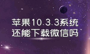 苹果10.3.3系统还能下载微信吗（苹果10.3.2系统能用什么版本微信）