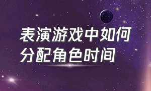 表演游戏中如何分配角色时间（简述表演游戏与角色游戏的异同点）