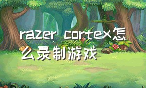 razer cortex怎么录制游戏（razercortex值得下载吗）