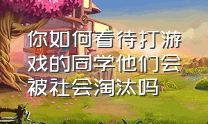 你如何看待打游戏的同学他们会被社会淘汰吗（当你的朋友沉迷游戏你会怎么劝他）